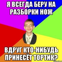 я всегда беру на разборки нож вдруг кто-нибудь принесёт тортик?