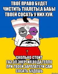 Твоё право будет чистить туалеты,а бабы твоей сосать у них хуй. Сколько стоит газ,эл.энергия,вода,тепло при твоей зарплате?и сам сосать будешь