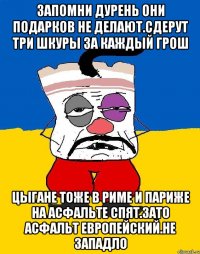 Запомни дурень они подарков не делают.сдерут три шкуры за каждый грош Цыгане тоже в риме и париже на асфальте спят.зато асфальт европейский.не западло