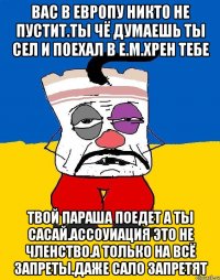 Вас в европу никто не пустит.ты чё думаешь ты сел и поехал в е.м.хрен тебе Твой параша поедет а ты сасай.ассоуиация это не членство.а только на всё запреты.даже сало запретят