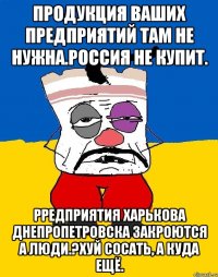 Продукция ваших предприятий там не нужна.россия не купит. Рредприятия харькова днепропетровска закроются а люди.?хуй сосать, а куда ещё.