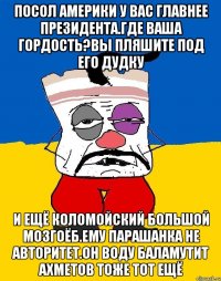 Посол америки у вас главнее президента.где ваша гордость?вы пляшите под его дудку И ещё коломойский большой мозгоёб.ему парашанка не авторитет.он воду баламутит ахметов тоже тот ещё