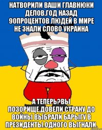 Натворили ваши главнюки делов.год назад 90процентов людей в мире не знали слово украина А теперь?вы позорище.довели страну до войны выбрали барыгу в президенты.одного выгнали.