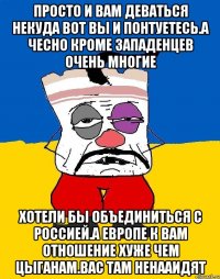 Просто и вам деваться некуда вот вы и понтуетесь.а чесно кроме западенцев очень многие Хотели бы объединиться с россией.а европе к вам отношение хуже чем цыганам.вас там ненааидят