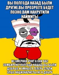 Вы полгода назад были другие.вы прозреете будет позно.вам накрутили наймиты Их америка учит а они вас зомбируют.полгода нащад вы были добрые и умные а теперь стали злые националисты.не к добру