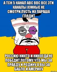 А тсн 5 канал авс ввс все эти каналы хуиные не смотри.пусть их параша глядит Россию никто и никогда не победит.потому что мы за правду и родину а вы за бабло и америку