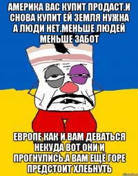 Америка вас купит продаст.и снова купит ей земля нужна а люди нет.меньше людей меньше забот Европе как и вам деваться некуда вот они и прогнулись.а вам ещё горе предстоит хлебнуть