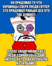 Он придумал то что украинцы сверх люди.гитлер это придумал раньше.все кто так думают Плохо заканчивают.все люди одинаковые даже нигеры хоть я их не люблю из за абамы