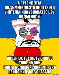 А президента подъменили.это не петя.его учительница узнала.его цру подменили. Яйценюх тот же турчинов тоже но они никто.коломойский тут руки приложил.фбр сказало