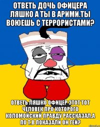 Ответь дочь офицера ляшко а ты в арими.ты воюешь с террористами? Ответь ляшко офицер этот тот человек про которого коломойский правду рассказал.а по т.в показали он гей?