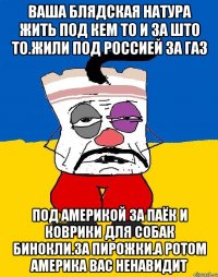 Ваша блядская натура жить под кем то и за што то.жили под россией за газ Под америкой за паёк и коврики для собак бинокли.за пирожки.а ротом америка вас ненавидит