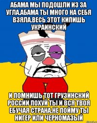 Абама мы подошли из за угла.абама ты много на себя взяла.весь этот кипишь украинский И помнишь тот грузинский россии похуй ты и вся твоя ебучая страна.не пойму ты нигер или черномазый