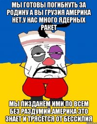 Мы готовы погибнуть за родину а вы грузия америка нет.у нас много ядерных ракет Мы пизданём ими по всем без раздумий.америка это знает и трясётся от бессилия