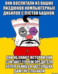 Они воспитали из ваших пиздюков компьютерных дибилов с пустой башкой. Они не знают истории.они считают героем предателя холуя убийцу а настоящих даже не слыхали