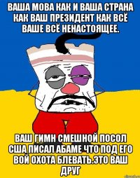 Ваша мова как и ваша страна как ваш президент как всё ваше всё ненастоящее. Ваш гимн смешной посол сша писал абаме что под его вой охота блевать.это ваш друг