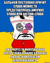 Больной постоянно кричит слава мёмне.тв представляешь америке слава или англии слава А вы через 10 минут готовы орать слава укоаине.больные люди с комплексом неполноценности