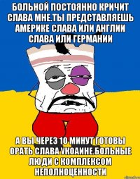 Больной постоянно кричит слава мне.ты представляешь америке слава или англии слава или германии А вы через 10 минут готовы орать слава укоаине.больные люди с комплексом неполноценности