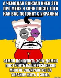 А чемодан вокзал киев это про меня я хочк после того как вас погонят с украины Земли поикупить.хочу домик построить.наши рязанские многие собираются на украину жить к зиме.