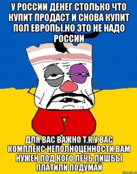 У россии денег столько что купит продаст и снова купит пол европы.но это не надо россии Для вас важно т.к.у вас комплекс неполноценности.вам нужен под кого лечь лишбы платили подумай