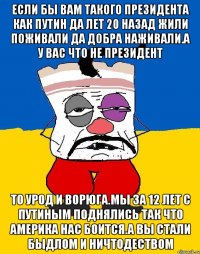 Если бы вам такого президента как путин да лет 20 назад жили поживали да добра наживали.а у вас что не президент То урод и ворюга.мы за 12 лет с путиным поднялись так что америка нас боится.а вы стали быдлом и ничтодеством