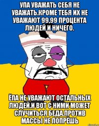 Упа уважать себя не уважать.кроме тебя их не уважают 99,99 процента людей и ничего. Ёпа не уважают остальных людей.и вот с ними может случиться беда.против массы не попрёшь