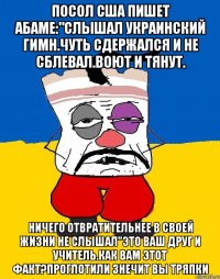 Посол сша пишет абаме:"слышал украинский гимн.чуть сдержался и не сблевал.воют и тянут. Ничего отвратительнее в своей жизни не слышал"это ваш друг и учитель.как вам этот факт?проглотили знечит вы тряпки