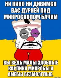 Ни кино ни дивимся вас дурней пид микроскопом бачим Вы ведь малы злобные карлики микробы и амёбы безмозглые.