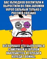 Вас ублюдков воспитали и выростили во лжи.запомни укроп сальный только с россией связано Всё хорошее что было у вас.а с америкой и европой нахлебаетесь и голода и холода т войны.