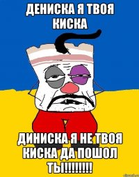 дениска я твоя киска диниска я не твоя киска да пошол ты!!!!!!!!