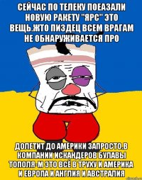 Сейчас по телеку поеазали новую ракету "ярс" это вещь.жто пиздец всем врагам не обнаруживается про Долетит до америки запросто.в компании искандеров булавы тополя-м это всё в труху и америка и европа и англия и австралия