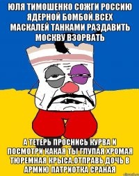 Юля тимошенко сожги россию ядерной бомбой.всех маскалей танками раздавить москву взорвать А тетерь проснись курва и посмотри какая ты глупая хромая тюремная крыса.отправь дочь в армию патриотка сраная