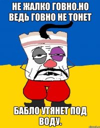 Не жалко говно.но ведь говно не тонет Бабло утянет под воду.