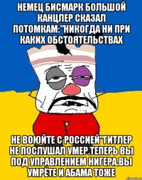 Немец бисмарк большой канцлер сказал потомкам:"никогда ни при каких обстоятельствах Не воюйте с россией"гитлер не послушал умер.теперь вы под управлением нигера.вы умрёте и абама тоже