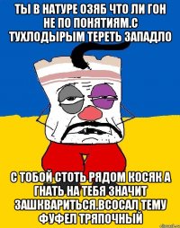 Ты в натуре озяб что ли гон не по понятиям.с тухлодырым тереть западло С тобой стоТь рядом косяк а гнать на тебя значит зашквариться.всосал тему фуфел тряпочный