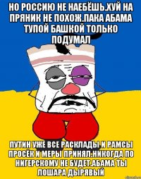 Но россию не наебёшь.хуй на пряник не похож.пака абама тупой башкой только подумал Путин уже все расклады и рамсы просёк и меры принял.никогда по нигерскому не будет.абама ты лошара дырявый