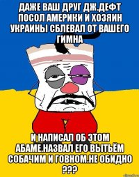 Даже ваш друг дж.дефт посол америки и хозяин украины сблевал от вашего гимна И написал об этом абаме.назвал его вытьём собачим и говном.не обидно ???