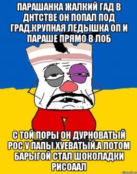 Парашанка жалкий гад в днтстве он попал под град.крупная ледышка оп и параше прямо в лоб С той поры он дурноватый рос у папы хуеватый.а потом барыгой стал шоколадки рисоаал