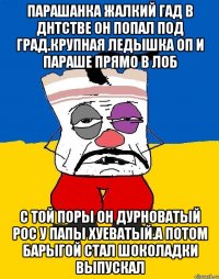 Парашанка жалкий гад в днтстве он попал под град.крупная ледышка оп и параше прямо в лоб С той поры он дурноватый рос у папы хуеватый.а потом барыгой стал шоколадки выпускал