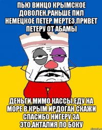 Пью винцо крымское доволен.раньше пил немецкое петер мертез.привет петеру от абамы Деньги мимо кассы.еду на море в крым.ирдоган скажи спасибо нигеру за это.анталия по боку