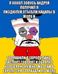 Я хохол зовусь андрей получил я пиздюлей.отъебли кацапы в жопу и Отправили в европу.паны паспорт говорят и обратно норовят.не нужны мы там в европе зря оттрахали по жопе