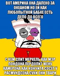 Вот америка она далеко за океаном но ей как любопытной бабке есть дело до всего С кем спит меркель как мэр лондона пердолит жену камерона как кончита сосёт у расмундсена.суки они твари