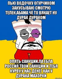 Пью водочку огурчиком закусываю смотрю телек.абама чё то вякает ну дурак дураком Опять санкции.ла ебла россия твои санкции и тебя курву.у нас денег как у дурака махорки