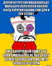 Долой из россии макдональдс мальборо колу пепси яблоко форд курятину.абама сам дри и пей отраву Нигер копчёный сам то не курит мальборо не пьёт колу не жрёт окорочка а мы мто чернее его что ли