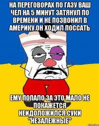 На переговорах по газу ваш чел на 5 минут затянул по времени и не позвонил в америку.он ходил поссать Ему попало за это мало не покажется неидоложился.суки "незалежные"