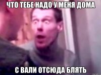 что тебе надо у меня дома с вали отсюда блять