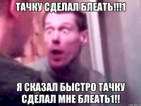 тачку сделал блеать!!!1 я сказал быстро тачку сделал мне блеать1!!