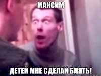 Максим ДЕТЕЙ МНЕ СДЕЛАЙ БЛЯТЬ!