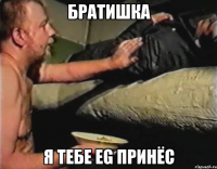 Братишка Я тебе EG принёс