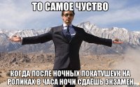 То самое чуство Когда после ночных покатушеук на роликах в часа ночи сдаёшь экзамен