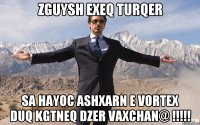 ZGUYSH EXEQ TURQER SA HAYOC ASHXARN E VORTEX DUQ KGTNEQ DZER VAXCHAN@ !!!!!